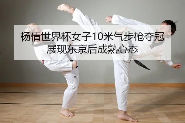 杨倩世界杯女子10米气步枪夺冠 展现东京后成熟心态
